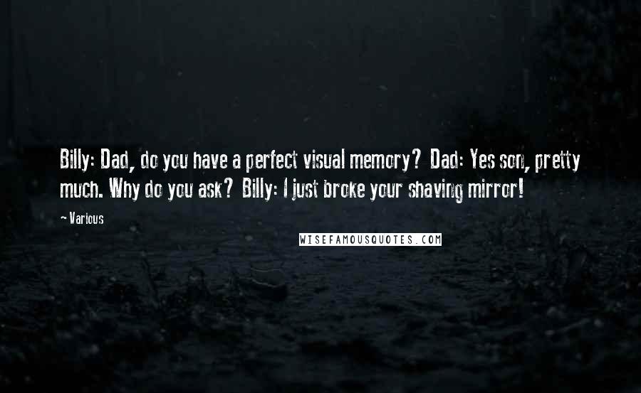 Various Quotes: Billy: Dad, do you have a perfect visual memory? Dad: Yes son, pretty much. Why do you ask? Billy: I just broke your shaving mirror!