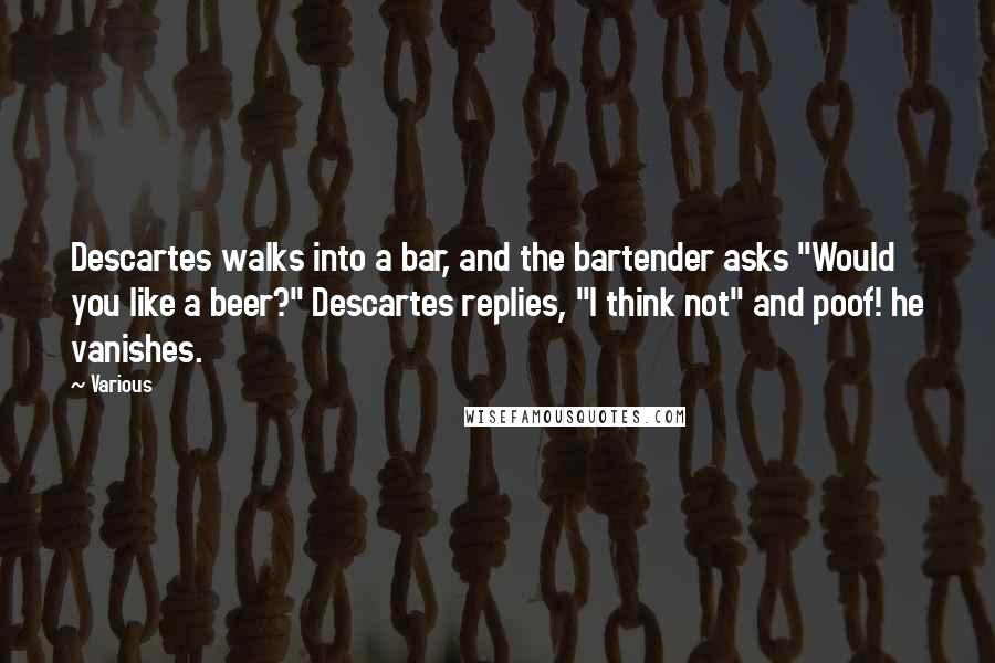 Various Quotes: Descartes walks into a bar, and the bartender asks "Would you like a beer?" Descartes replies, "I think not" and poof! he vanishes.