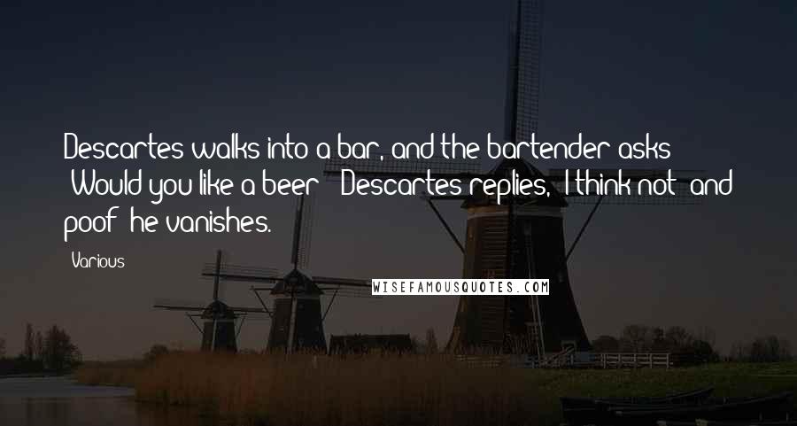 Various Quotes: Descartes walks into a bar, and the bartender asks "Would you like a beer?" Descartes replies, "I think not" and poof! he vanishes.