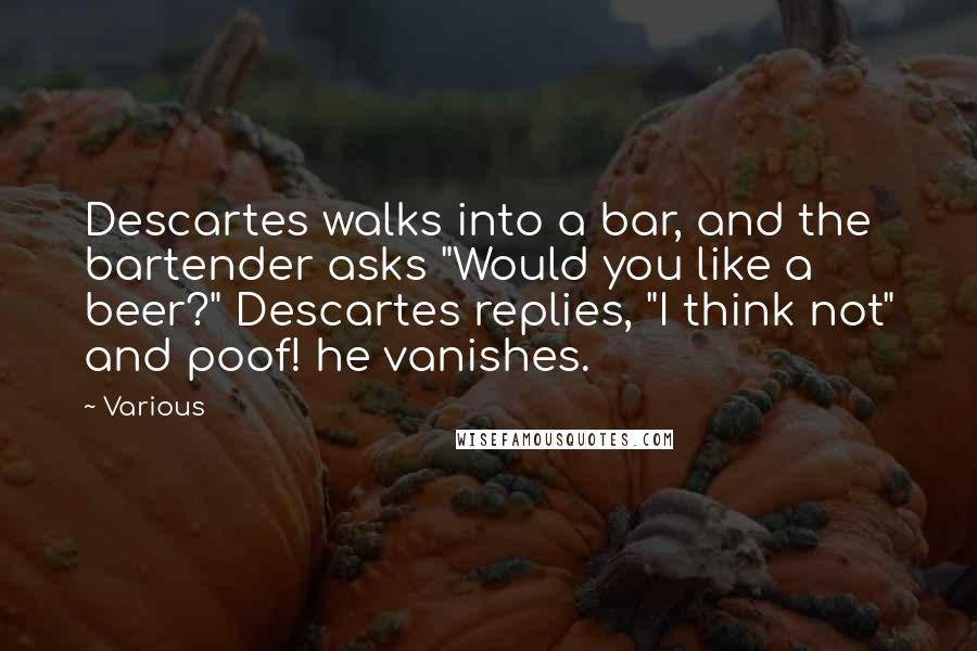 Various Quotes: Descartes walks into a bar, and the bartender asks "Would you like a beer?" Descartes replies, "I think not" and poof! he vanishes.