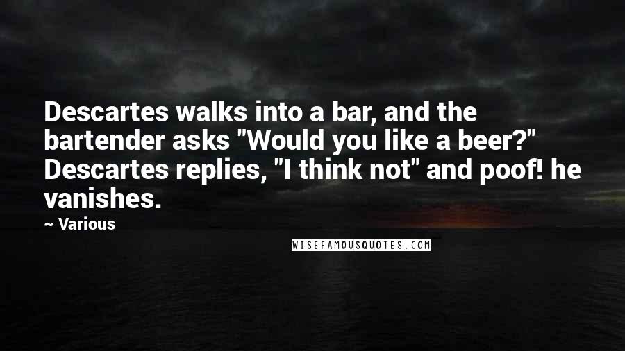 Various Quotes: Descartes walks into a bar, and the bartender asks "Would you like a beer?" Descartes replies, "I think not" and poof! he vanishes.