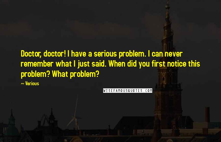 Various Quotes: Doctor, doctor! I have a serious problem. I can never remember what I just said. When did you first notice this problem? What problem?