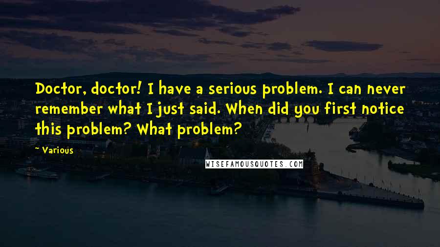 Various Quotes: Doctor, doctor! I have a serious problem. I can never remember what I just said. When did you first notice this problem? What problem?