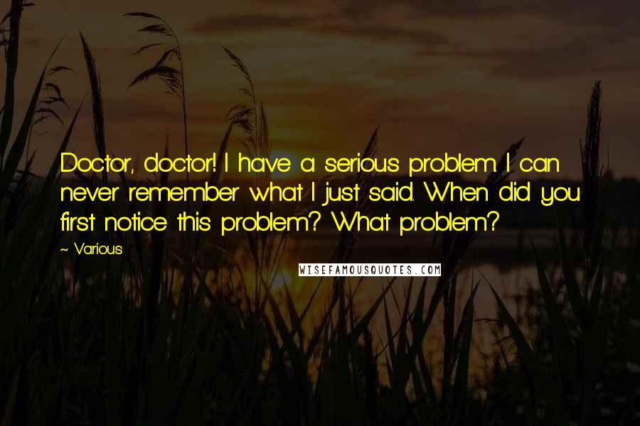 Various Quotes: Doctor, doctor! I have a serious problem. I can never remember what I just said. When did you first notice this problem? What problem?