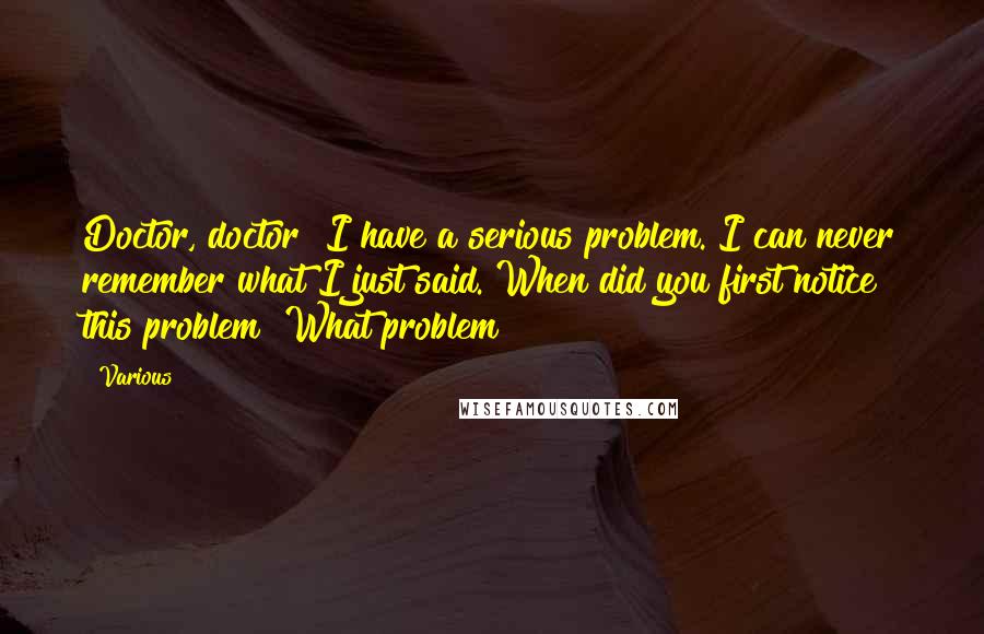 Various Quotes: Doctor, doctor! I have a serious problem. I can never remember what I just said. When did you first notice this problem? What problem?