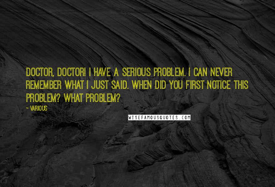 Various Quotes: Doctor, doctor! I have a serious problem. I can never remember what I just said. When did you first notice this problem? What problem?