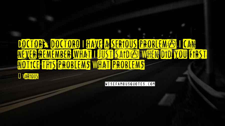 Various Quotes: Doctor, doctor! I have a serious problem. I can never remember what I just said. When did you first notice this problem? What problem?