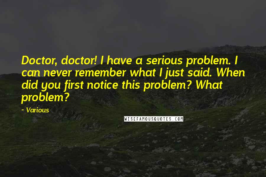 Various Quotes: Doctor, doctor! I have a serious problem. I can never remember what I just said. When did you first notice this problem? What problem?