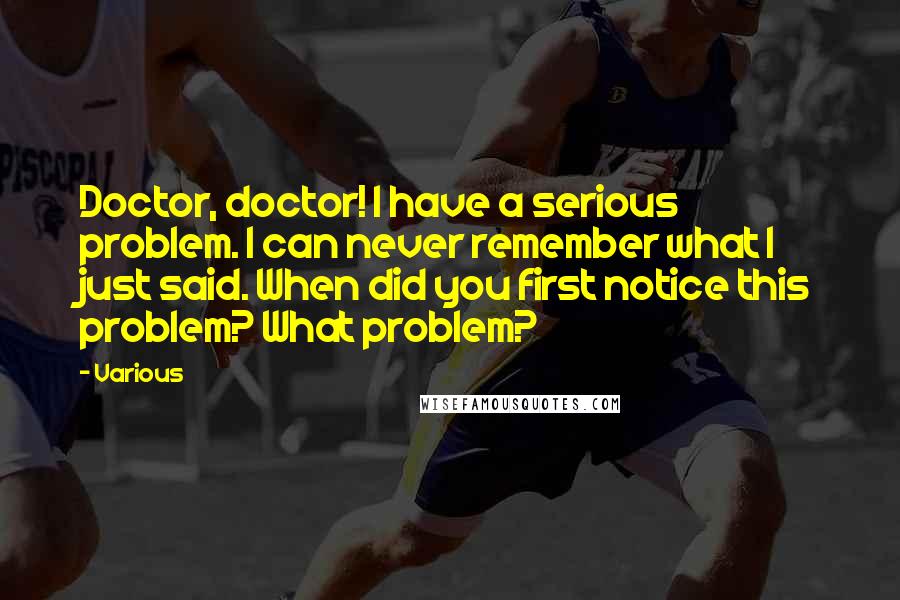 Various Quotes: Doctor, doctor! I have a serious problem. I can never remember what I just said. When did you first notice this problem? What problem?