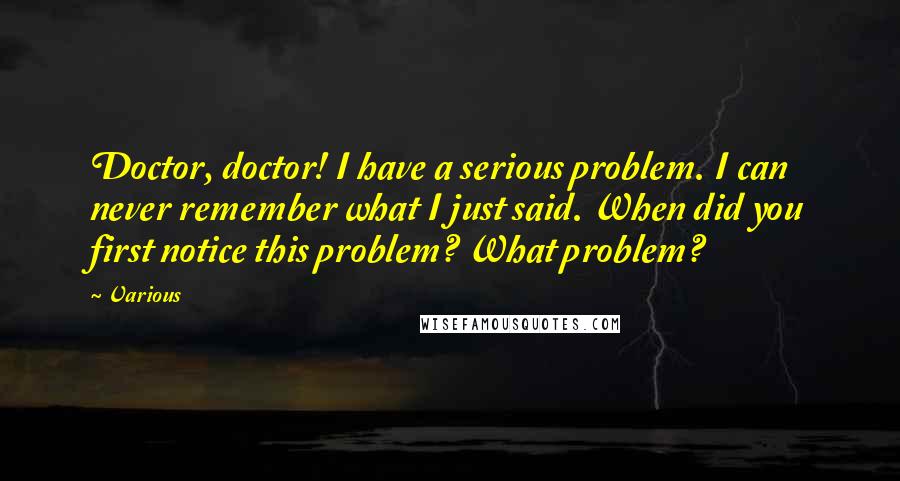 Various Quotes: Doctor, doctor! I have a serious problem. I can never remember what I just said. When did you first notice this problem? What problem?