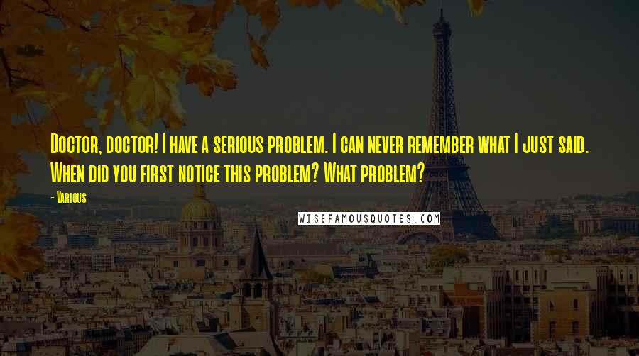 Various Quotes: Doctor, doctor! I have a serious problem. I can never remember what I just said. When did you first notice this problem? What problem?