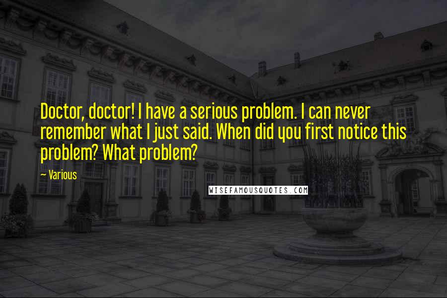 Various Quotes: Doctor, doctor! I have a serious problem. I can never remember what I just said. When did you first notice this problem? What problem?