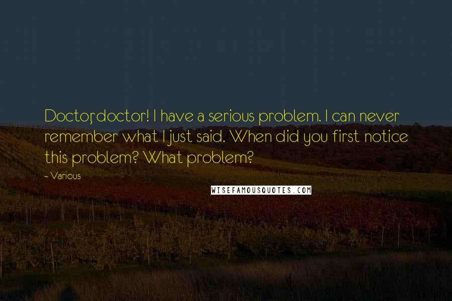 Various Quotes: Doctor, doctor! I have a serious problem. I can never remember what I just said. When did you first notice this problem? What problem?