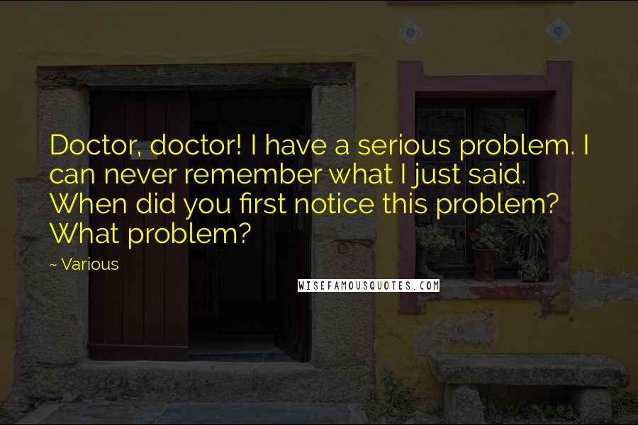 Various Quotes: Doctor, doctor! I have a serious problem. I can never remember what I just said. When did you first notice this problem? What problem?