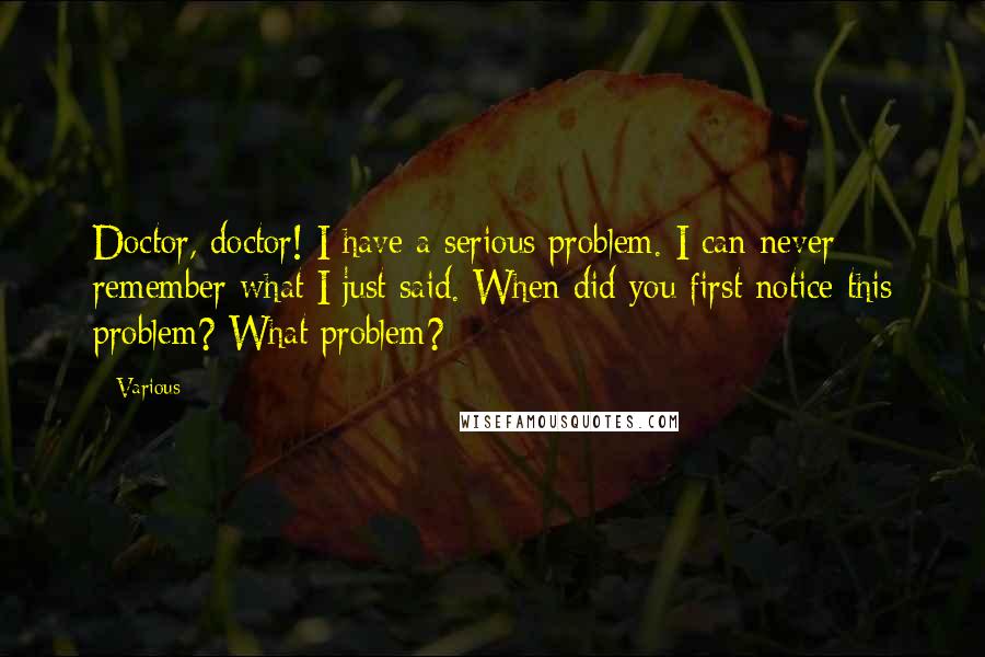 Various Quotes: Doctor, doctor! I have a serious problem. I can never remember what I just said. When did you first notice this problem? What problem?