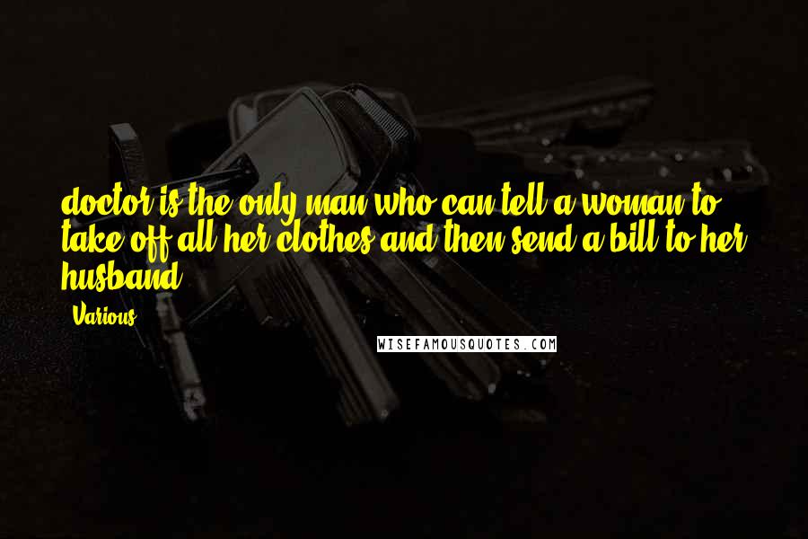 Various Quotes: doctor is the only man who can tell a woman to take off all her clothes and then send a bill to her husband. ***