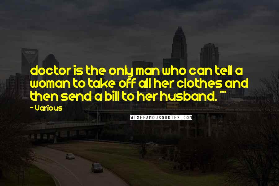 Various Quotes: doctor is the only man who can tell a woman to take off all her clothes and then send a bill to her husband. ***
