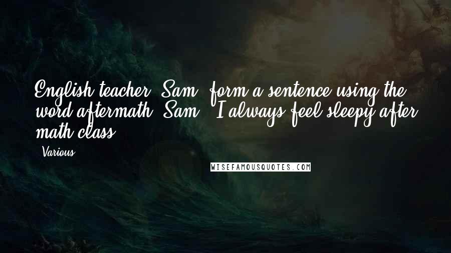 Various Quotes: English teacher: Sam, form a sentence using the word aftermath. Sam: 'I always feel sleepy after math class.' ***