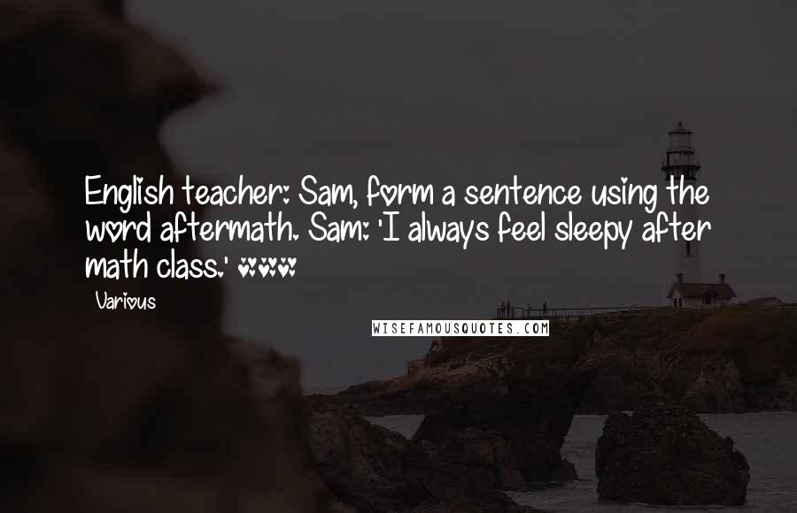 Various Quotes: English teacher: Sam, form a sentence using the word aftermath. Sam: 'I always feel sleepy after math class.' ***