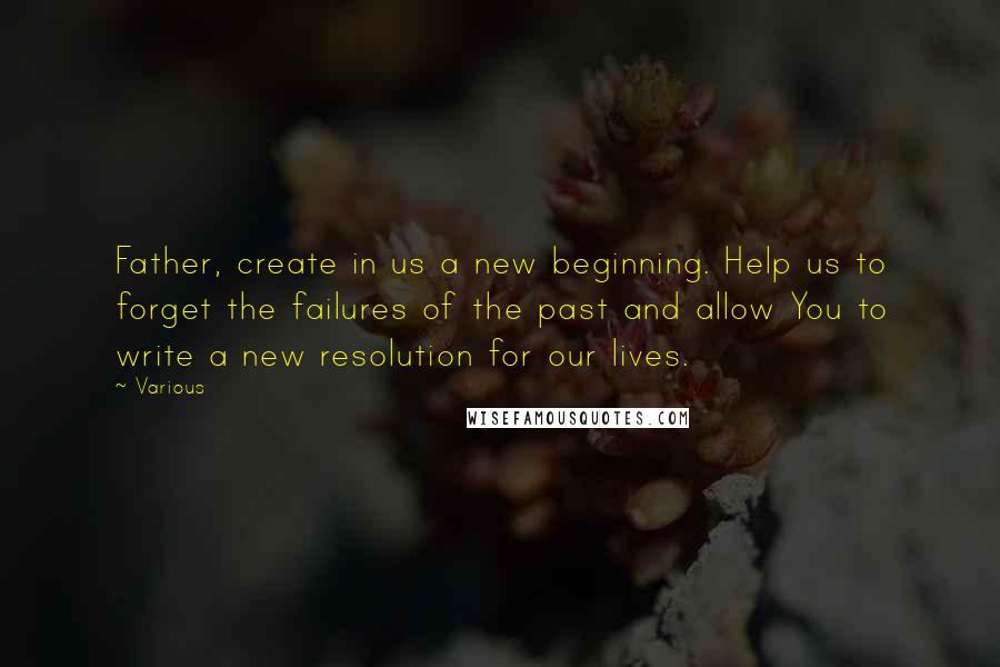 Various Quotes: Father, create in us a new beginning. Help us to forget the failures of the past and allow You to write a new resolution for our lives.