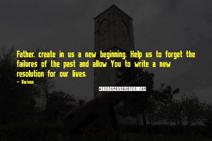 Various Quotes: Father, create in us a new beginning. Help us to forget the failures of the past and allow You to write a new resolution for our lives.