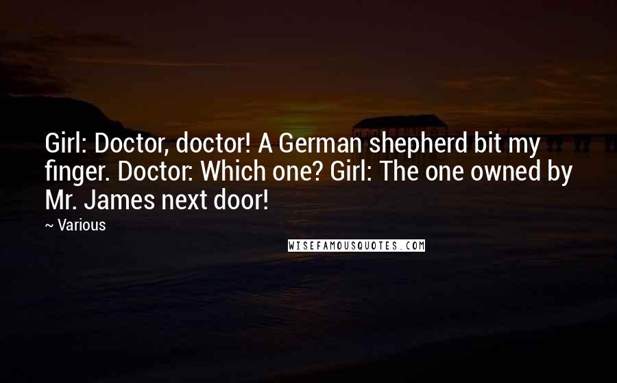 Various Quotes: Girl: Doctor, doctor! A German shepherd bit my finger. Doctor: Which one? Girl: The one owned by Mr. James next door!