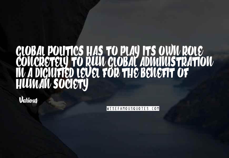 Various Quotes: GLOBAL POLITICS HAS TO PLAY ITS OWN ROLE CONCRETELY TO RUN GLOBAL ADMINISTRATION IN A DIGNIFIED LEVEL FOR THE BENEFIT OF HUMAN SOCIETY