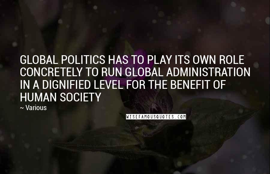 Various Quotes: GLOBAL POLITICS HAS TO PLAY ITS OWN ROLE CONCRETELY TO RUN GLOBAL ADMINISTRATION IN A DIGNIFIED LEVEL FOR THE BENEFIT OF HUMAN SOCIETY