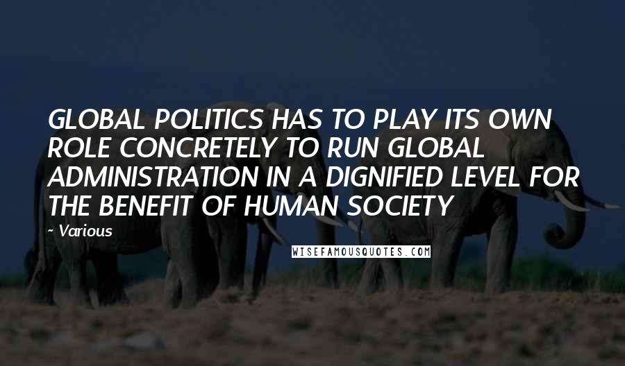 Various Quotes: GLOBAL POLITICS HAS TO PLAY ITS OWN ROLE CONCRETELY TO RUN GLOBAL ADMINISTRATION IN A DIGNIFIED LEVEL FOR THE BENEFIT OF HUMAN SOCIETY