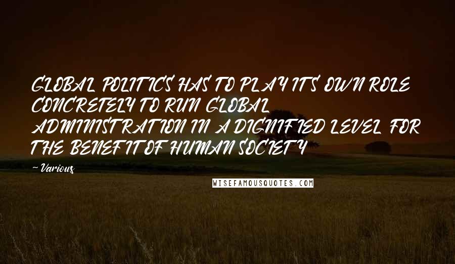 Various Quotes: GLOBAL POLITICS HAS TO PLAY ITS OWN ROLE CONCRETELY TO RUN GLOBAL ADMINISTRATION IN A DIGNIFIED LEVEL FOR THE BENEFIT OF HUMAN SOCIETY