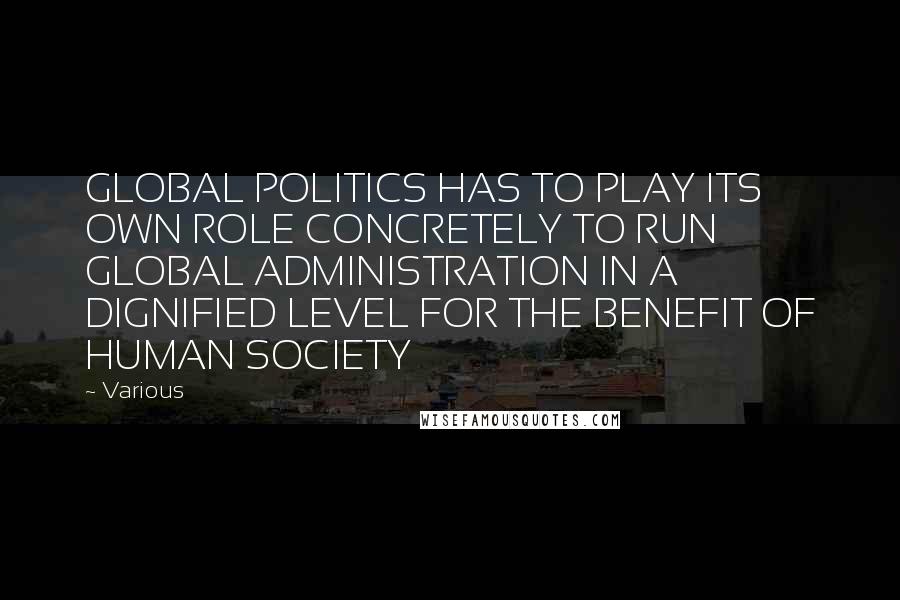 Various Quotes: GLOBAL POLITICS HAS TO PLAY ITS OWN ROLE CONCRETELY TO RUN GLOBAL ADMINISTRATION IN A DIGNIFIED LEVEL FOR THE BENEFIT OF HUMAN SOCIETY