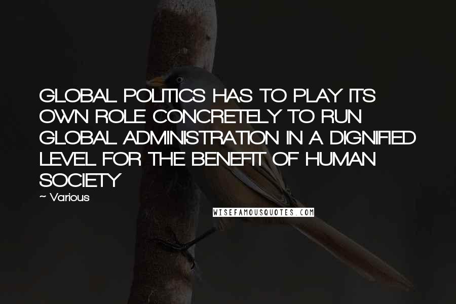 Various Quotes: GLOBAL POLITICS HAS TO PLAY ITS OWN ROLE CONCRETELY TO RUN GLOBAL ADMINISTRATION IN A DIGNIFIED LEVEL FOR THE BENEFIT OF HUMAN SOCIETY