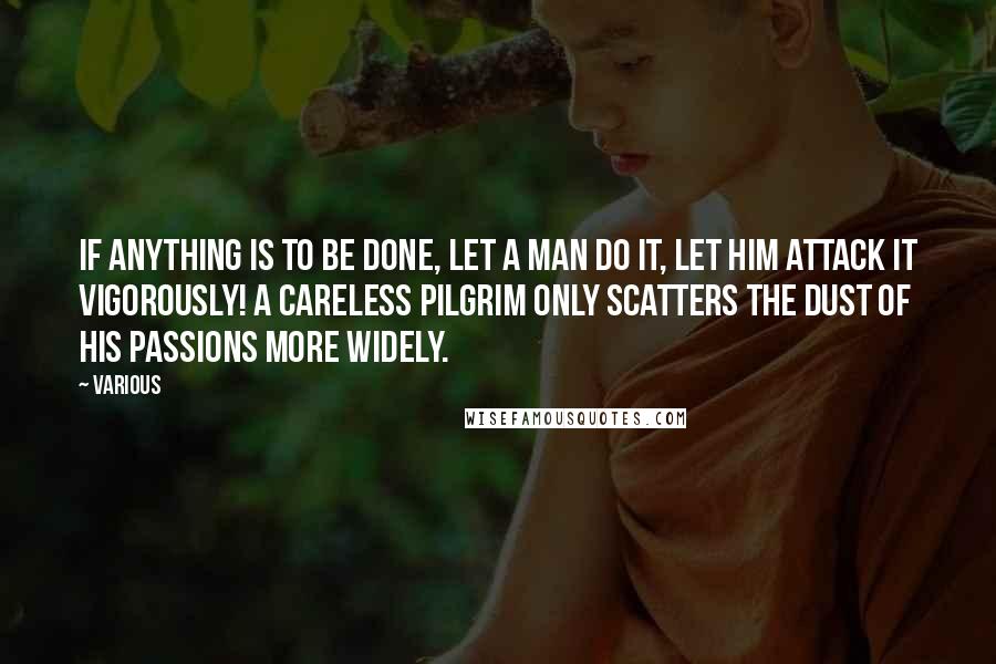 Various Quotes: If anything is to be done, let a man do it, let him attack it vigorously! A careless pilgrim only scatters the dust of his passions more widely.