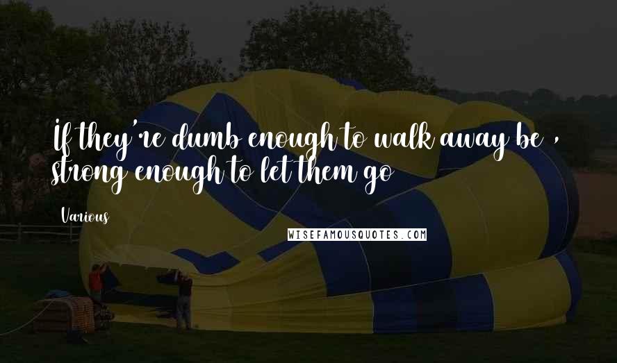 Various Quotes: If they're dumb enough to walk away be , strong enough to let them go