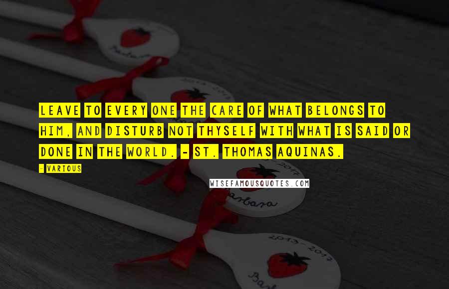 Various Quotes: Leave to every one the care of what belongs to him, and disturb not thyself with what is said or done in the world. - ST. THOMAS AQUINAS.