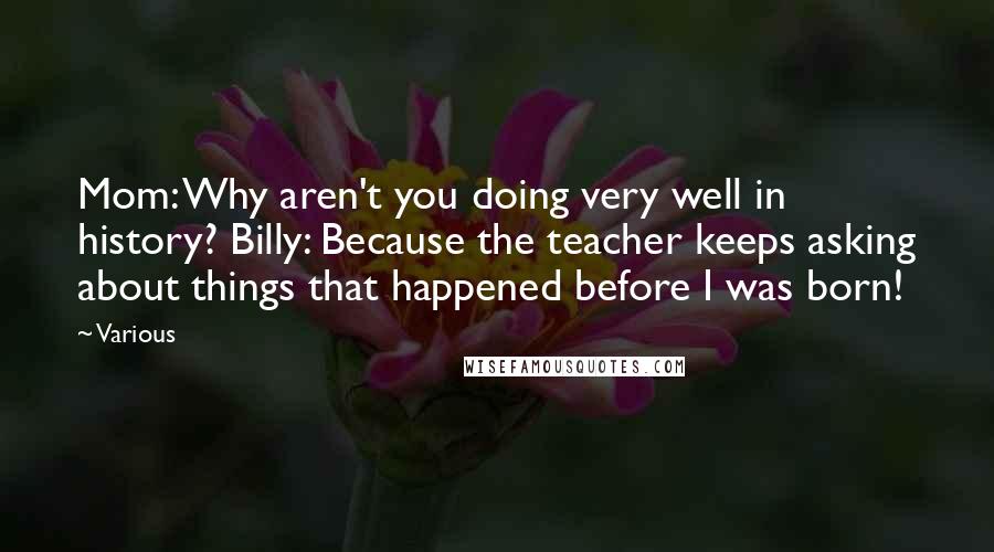Various Quotes: Mom: Why aren't you doing very well in history? Billy: Because the teacher keeps asking about things that happened before I was born!
