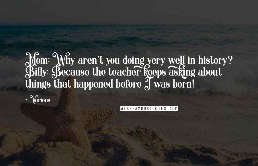 Various Quotes: Mom: Why aren't you doing very well in history? Billy: Because the teacher keeps asking about things that happened before I was born!