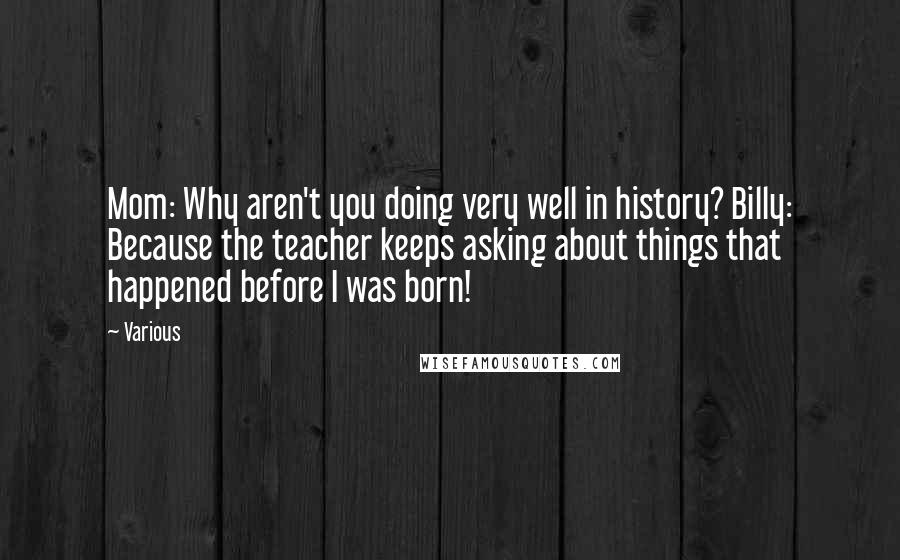 Various Quotes: Mom: Why aren't you doing very well in history? Billy: Because the teacher keeps asking about things that happened before I was born!