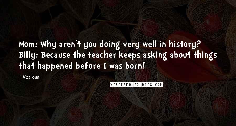 Various Quotes: Mom: Why aren't you doing very well in history? Billy: Because the teacher keeps asking about things that happened before I was born!