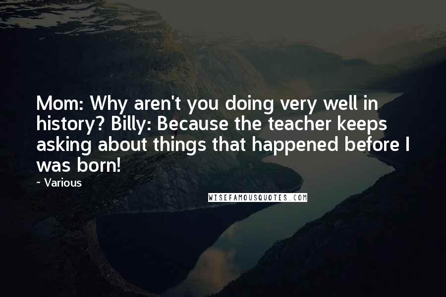 Various Quotes: Mom: Why aren't you doing very well in history? Billy: Because the teacher keeps asking about things that happened before I was born!