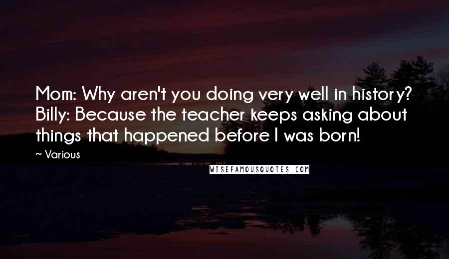 Various Quotes: Mom: Why aren't you doing very well in history? Billy: Because the teacher keeps asking about things that happened before I was born!