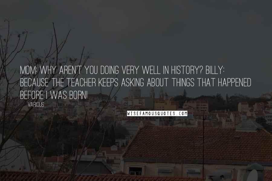 Various Quotes: Mom: Why aren't you doing very well in history? Billy: Because the teacher keeps asking about things that happened before I was born!