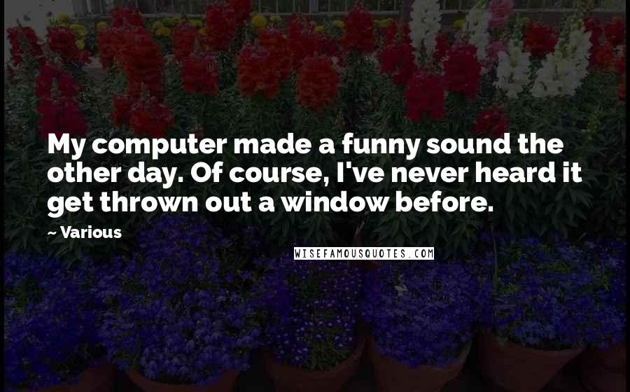 Various Quotes: My computer made a funny sound the other day. Of course, I've never heard it get thrown out a window before.