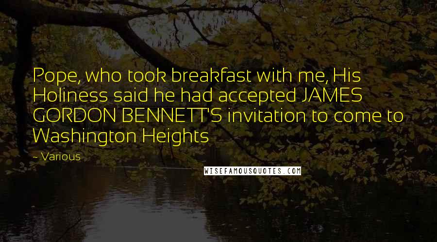 Various Quotes: Pope, who took breakfast with me, His Holiness said he had accepted JAMES GORDON BENNETT'S invitation to come to Washington Heights