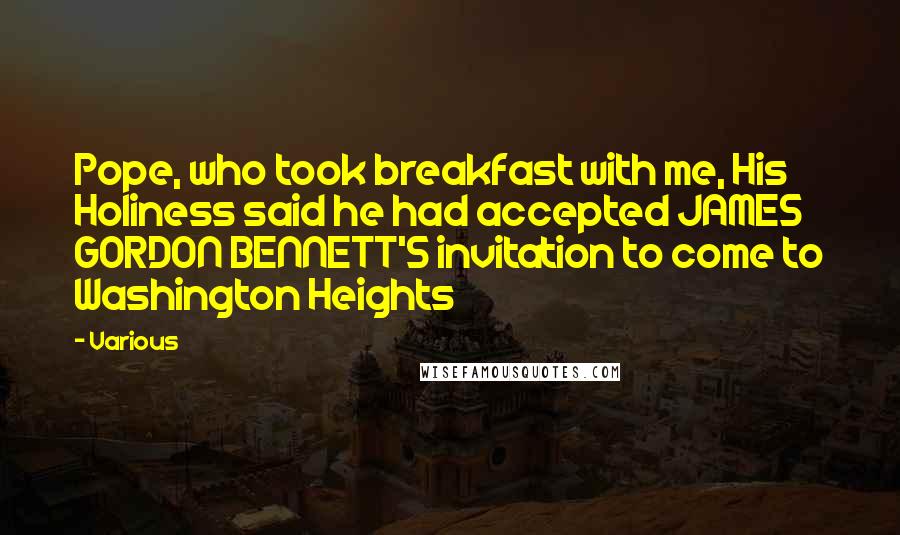Various Quotes: Pope, who took breakfast with me, His Holiness said he had accepted JAMES GORDON BENNETT'S invitation to come to Washington Heights