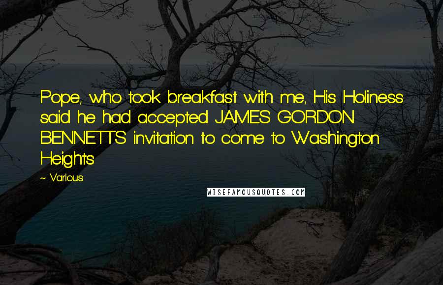 Various Quotes: Pope, who took breakfast with me, His Holiness said he had accepted JAMES GORDON BENNETT'S invitation to come to Washington Heights