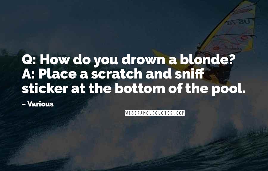 Various Quotes: Q: How do you drown a blonde? A: Place a scratch and sniff sticker at the bottom of the pool.