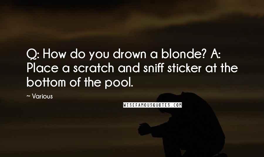 Various Quotes: Q: How do you drown a blonde? A: Place a scratch and sniff sticker at the bottom of the pool.