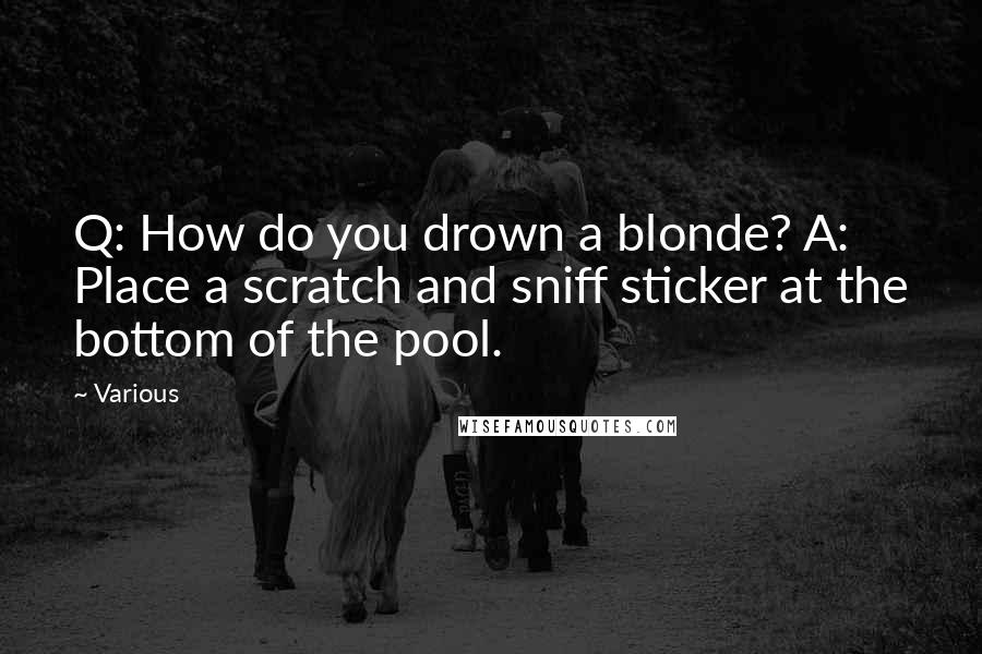 Various Quotes: Q: How do you drown a blonde? A: Place a scratch and sniff sticker at the bottom of the pool.