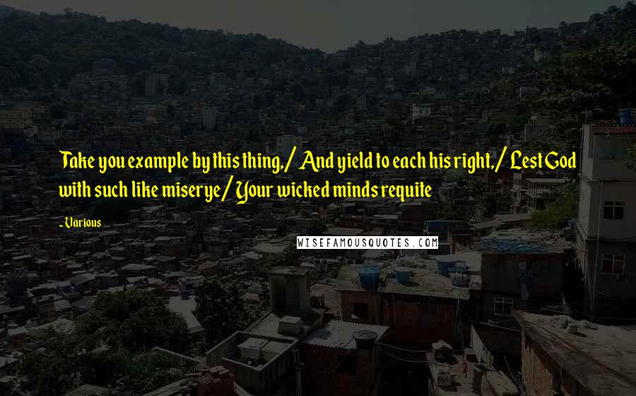 Various Quotes: Take you example by this thing,/ And yield to each his right,/ Lest God with such like miserye/ Your wicked minds requite